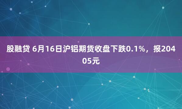 股融贷 6月16日沪铝期货收盘下跌0.1%，报20405元