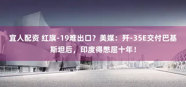 宜人配资 红旗-19难出口？美媒：歼-35E交付巴基斯坦后，印度得憋屈十年！