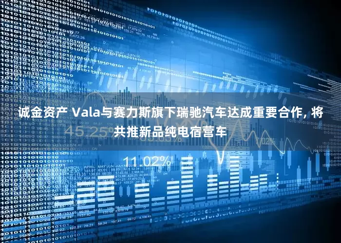 诚金资产 Vala与赛力斯旗下瑞驰汽车达成重要合作, 将共推新品纯电宿营车