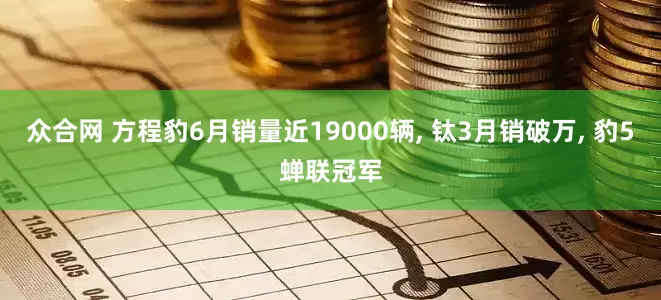 众合网 方程豹6月销量近19000辆, 钛3月销破万, 豹5蝉联冠军