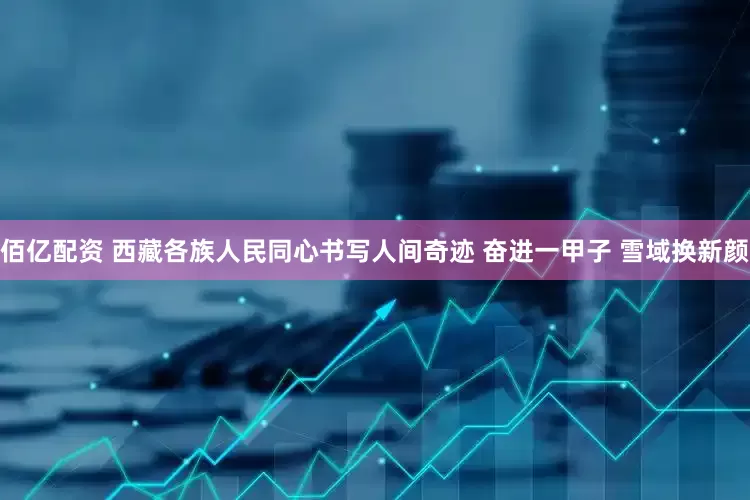 佰亿配资 西藏各族人民同心书写人间奇迹 奋进一甲子 雪域换新颜