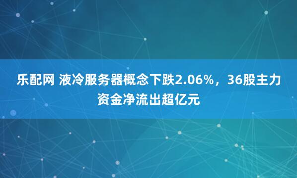 乐配网 液冷服务器概念下跌2.06%，36股主力资金净流出超亿元