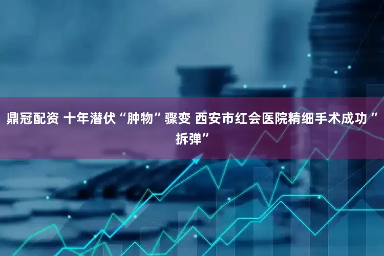 鼎冠配资 十年潜伏“肿物”骤变 西安市红会医院精细手术成功“拆弹”