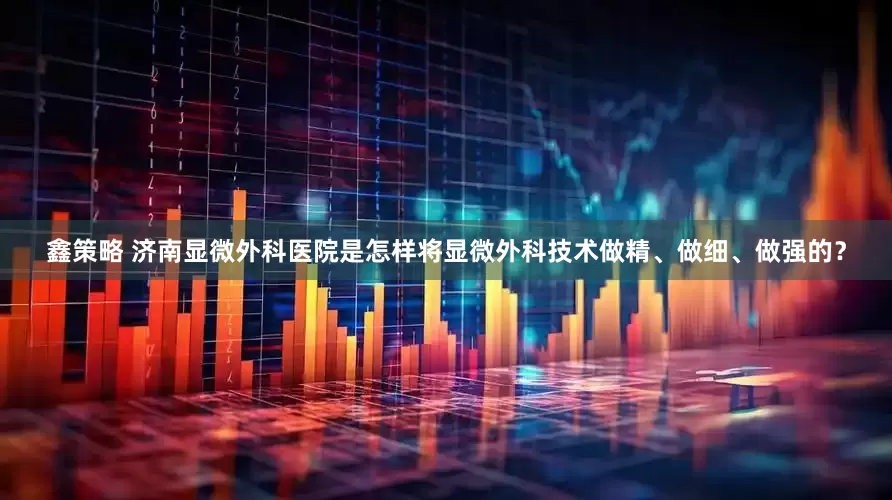 鑫策略 济南显微外科医院是怎样将显微外科技术做精、做细、做强的？