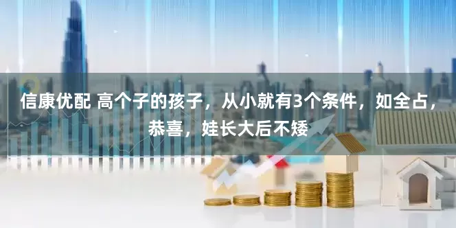 信康优配 高个子的孩子，从小就有3个条件，如全占，恭喜，娃长大后不矮