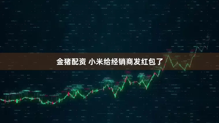 金猪配资 小米给经销商发红包了