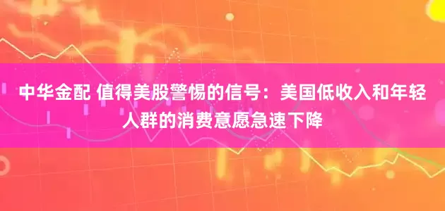 中华金配 值得美股警惕的信号：美国低收入和年轻人群的消费意愿急速下降