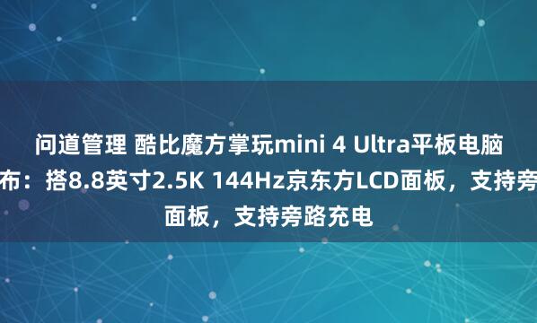 问道管理 酷比魔方掌玩mini 4 Ultra平板电脑下月发布：搭8.8英寸2.5K 144Hz京东方LCD面板，支持旁路充电
