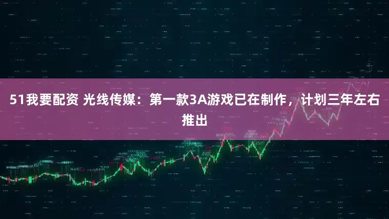 51我要配资 光线传媒：第一款3A游戏已在制作，计划三年左右推出